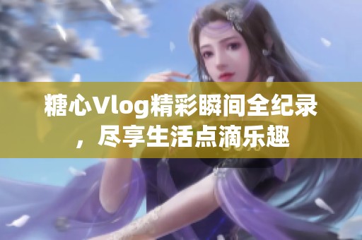 糖心Vlog精彩瞬间全纪录，尽享生活点滴乐趣