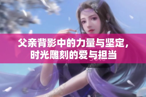 父亲背影中的力量与坚定，时光雕刻的爱与担当