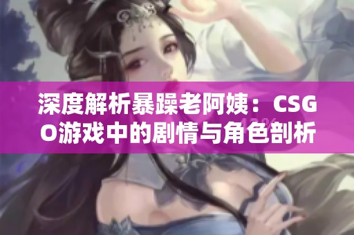 深度解析暴躁老阿姨：CSGO游戏中的剧情与角色剖析