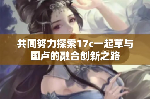 共同努力探索17c一起草与国卢的融合创新之路