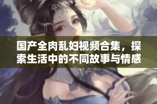 国产全肉乱妇视频合集，探索生活中的不同故事与情感