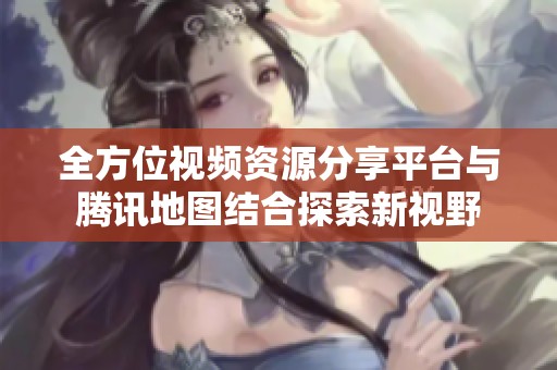 全方位视频资源分享平台与腾讯地图结合探索新视野