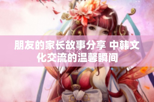 朋友的家长故事分享 中韩文化交流的温馨瞬间