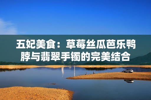 五妃美食：草莓丝瓜芭乐鸭脖与翡翠手镯的完美结合