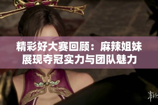 精彩好大赛回顾：麻辣姐妹展现夺冠实力与团队魅力