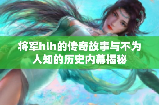 将军hlh的传奇故事与不为人知的历史内幕揭秘