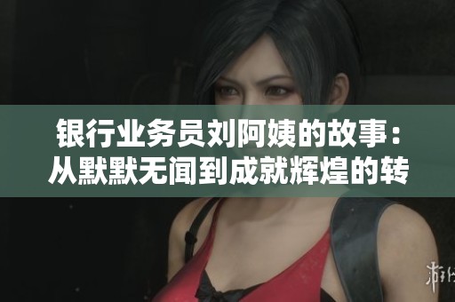 银行业务员刘阿姨的故事：从默默无闻到成就辉煌的转变之路