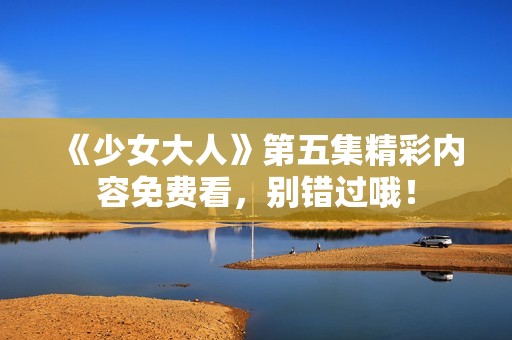 《少女大人》第五集精彩内容免费看，别错过哦！
