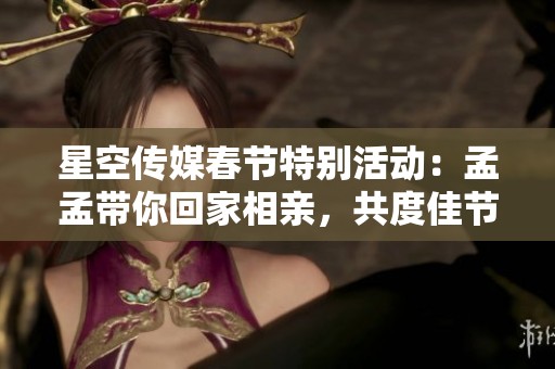 星空传媒春节特别活动：孟孟带你回家相亲，共度佳节暖心时刻