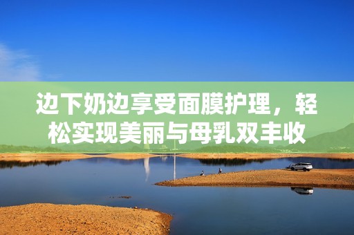 边下奶边享受面膜护理，轻松实现美丽与母乳双丰收