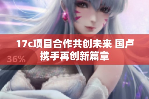 17c项目合作共创未来 国卢携手再创新篇章