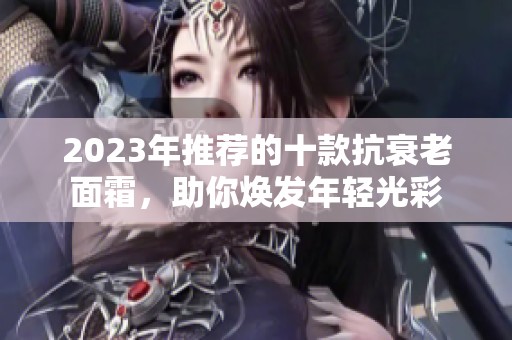 2023年推荐的十款抗衰老面霜，助你焕发年轻光彩