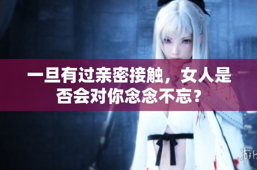 一旦有过亲密接触，女人是否会对你念念不忘？