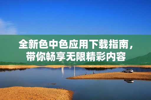 全新色中色应用下载指南，带你畅享无限精彩内容