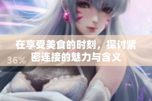 在享受美食的时刻，探讨紧密连接的魅力与含义