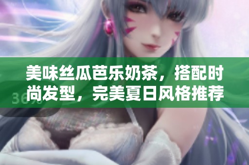 美味丝瓜芭乐奶茶，搭配时尚发型，完美夏日风格推荐！