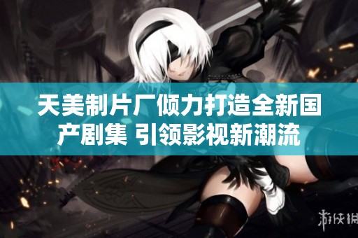 天美制片厂倾力打造全新国产剧集 引领影视新潮流