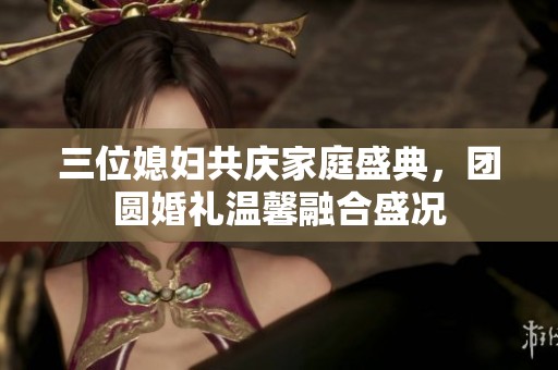 三位媳妇共庆家庭盛典，团圆婚礼温馨融合盛况