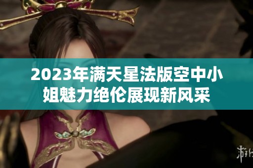 2023年满天星法版空中小姐魅力绝伦展现新风采