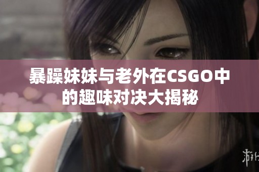 暴躁妹妹与老外在CSGO中的趣味对决大揭秘