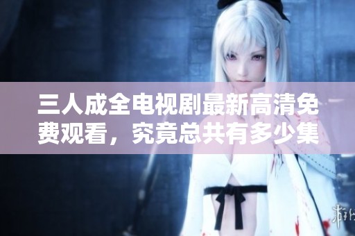 三人成全电视剧最新高清免费观看，究竟总共有多少集呢
