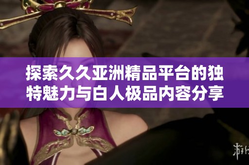 探索久久亚洲精品平台的独特魅力与白人极品内容分享