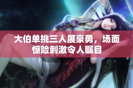 大伯单挑三人展豪勇，场面惊险刺激令人瞩目