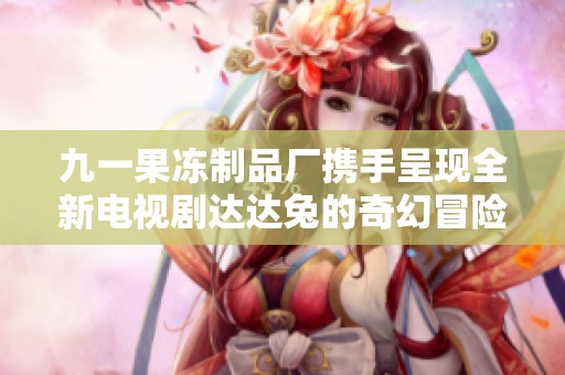 九一果冻制品厂携手呈现全新电视剧达达兔的奇幻冒险故事