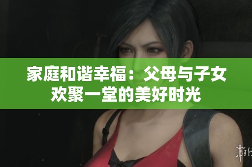 家庭和谐幸福：父母与子女欢聚一堂的美好时光