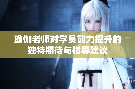 瑜伽老师对学员能力提升的独特期待与指导建议