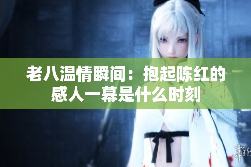 老八温情瞬间：抱起陈红的感人一幕是什么时刻