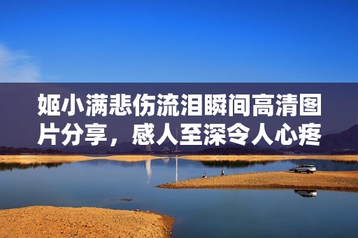 姬小满悲伤流泪瞬间高清图片分享，感人至深令人心疼