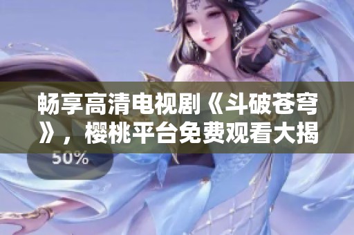 畅享高清电视剧《斗破苍穹》，樱桃平台免费观看大揭秘