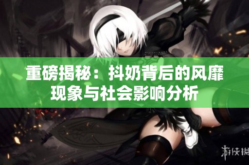 重磅揭秘：抖奶背后的风靡现象与社会影响分析