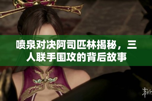喷泉对决阿司匹林揭秘，三人联手围攻的背后故事