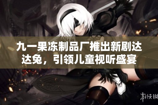 九一果冻制品厂推出新剧达达兔，引领儿童视听盛宴