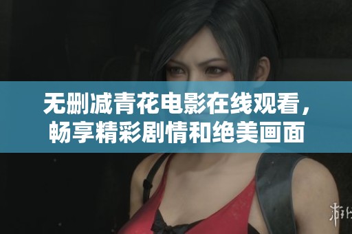 无删减青花电影在线观看，畅享精彩剧情和绝美画面