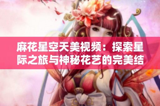 麻花星空天美视频：探索星际之旅与神秘花艺的完美结合