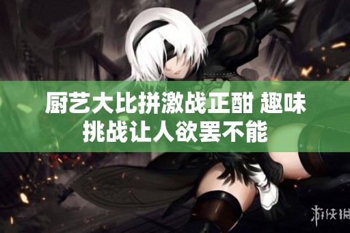 厨艺大比拼激战正酣 趣味挑战让人欲罢不能