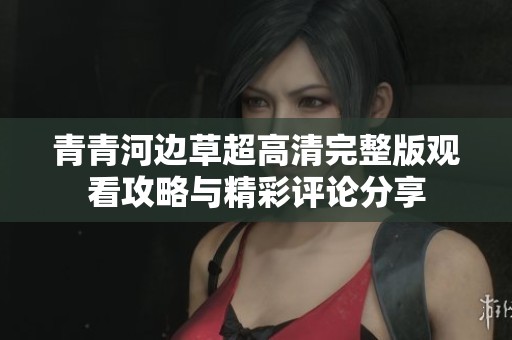 青青河边草超高清完整版观看攻略与精彩评论分享