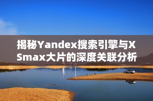 揭秘Yandex搜索引擎与XSmax大片的深度关联分析