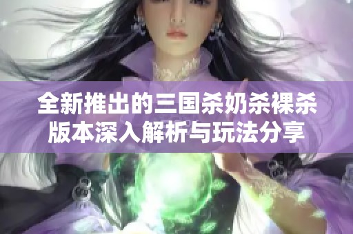全新推出的三国杀奶杀裸杀版本深入解析与玩法分享
