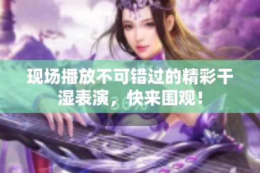 现场播放不可错过的精彩干湿表演，快来围观！