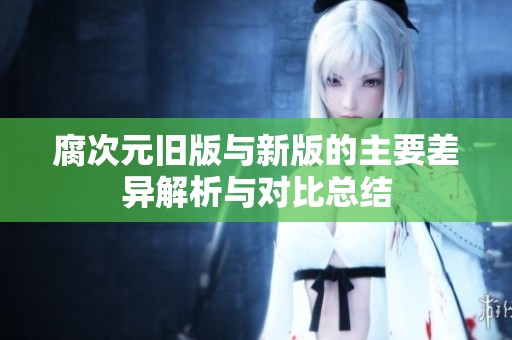 腐次元旧版与新版的主要差异解析与对比总结
