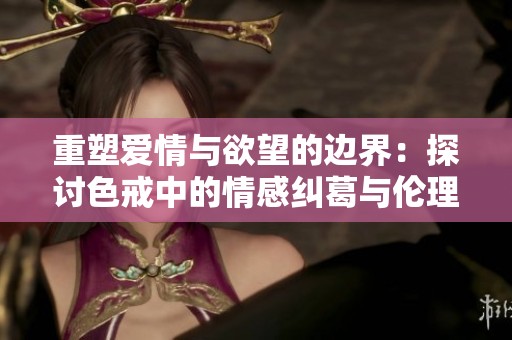 重塑爱情与欲望的边界：探讨色戒中的情感纠葛与伦理困境